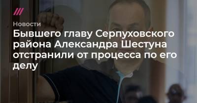 Александр Шестун - Бывшего главу Серпуховского района Александра Шестуна отстранили от процесса по его делу - tvrain.ru - район Серпуховский