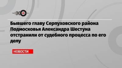 Александр Шестун - Бывшего главу Серпуховского района Подмосковья Александра Шестуна отстранили от судебного процесса по его делу - echo.msk.ru - Москва - Московская обл. - район Серпуховский