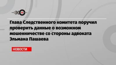 Александр Бастрыкин - Михаил Ефремов - Эльман Пашаев - Глава Следственного комитета поручил проверить данные о возможном мошенничестве со стороны адвоката Эльмана Пашаева - echo.msk.ru