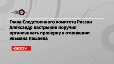 Александр Бастрыкин - Михаил Ефремов - Эльман Пашаев - Глава Следственного комитета России Александр Бастрыкин поручил организовать проверку в отношении Эльмана Пашаева - echo.msk.ru - Москва - Россия