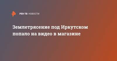 Землетрясение под Иркутском попало на видео в магазине - ren.tv - Иркутская обл. - Иркутск