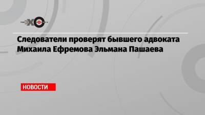 Александр Бастрыкин - Михаил Ефремов - Эльман Пашаев - Следователи проверят бывшего адвоката Михаила Ефремова Эльмана Пашаева - echo.msk.ru - Москва - респ. Алания