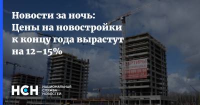 Алексей Попов - Новости за ночь: Цены на новостройки к концу года вырастут на 12–15% - nsn.fm - Россия