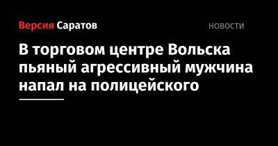 В торговом центре Вольска пьяный агрессивный мужчина напал на полицейского - nversia.ru - Россия - Саратовская обл. - Вольск