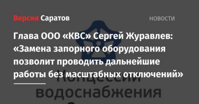 Сергей Журавлев - Глава ООО «КВС» Сергей Журавлев: «Замена запорного оборудования позволит проводить дальнейшие работы без масштабных отключений» - nversia.ru - Саратов