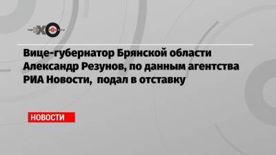 Александр Резунов - Вице-губернатор Брянской области Александр Резунов, по данным агентства РИА Новости, подал в отставку - echo.msk.ru - Брянская обл.