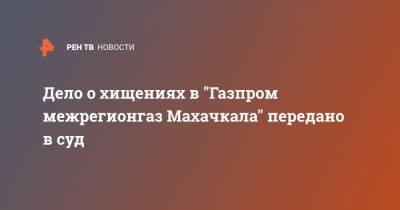 Дело о хищениях в "Газпром межрегионгаз Махачкала" передано в суд - ren.tv - Россия - Махачкала