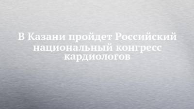 В Казани пройдет Российский национальный конгресс кардиологов - chelny-izvest.ru - Россия - Казань - окр.Приволжский