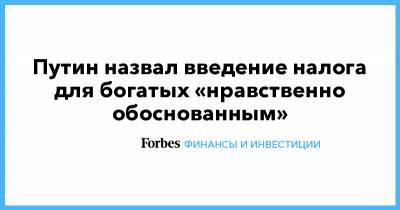 Владимир Путин - Путин назвал введение налога для богатых «нравственно обоснованным» - forbes.ru - Россия