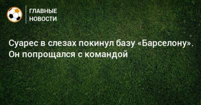 Луис Суарес - Суарес в слезах покинул базу «Барселону». Он попрощался с командой - bombardir.ru