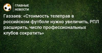 Валерий Газзаев - Газзаев: «Стоимость телеправ в российском футболе нужно увеличить, РПЛ расширить, число профессиональных клубов сократить» - bombardir.ru - Россия