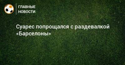 Луис Суарес - Суарес попрощался с раздевалкой «Барселоны» - bombardir.ru