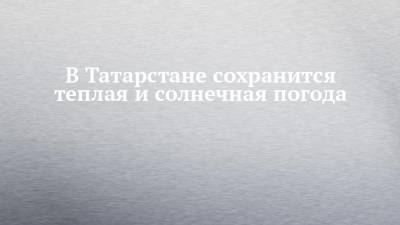 В Татарстане сохранится теплая и солнечная погода - chelny-izvest.ru - респ. Татарстан