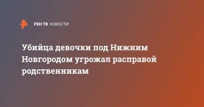 Убийца девочки под Нижним Новгородом угрожал расправой родственникам - ren.tv - Нижегородская обл. - Нижний Новгород