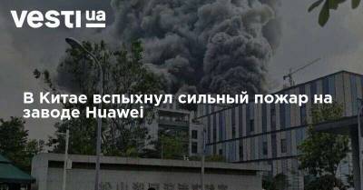 В Китае вспыхнул сильный пожар на заводе Huawei - vesti.ua - Китай - Украина - Киев - Харьков - район Киево-Святошинский