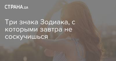 Три знака Зодиака, с которыми завтра не соскучишься - strana.ua