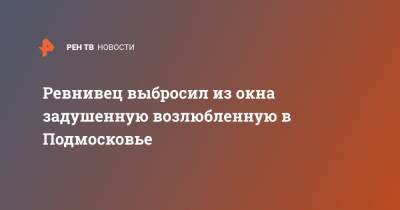 Ревнивец выбросил из окна задушенную возлюбленную в Подмосковье - ren.tv - Московская обл. - Солнечногорск - Московская область