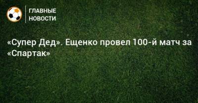 Андрей Ещенко - «Супер Дед». Ещенко провел 100-й матч за «Спартак» - bombardir.ru