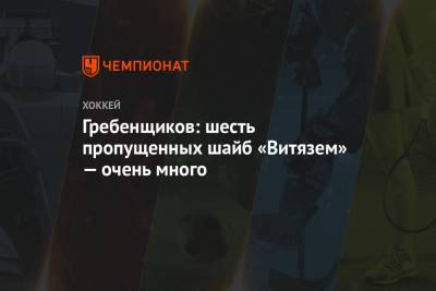 Святослав Гребенщиков - Гребенщиков: шесть пропущенных шайб «Витязем» — очень много - championat.com - Уфа