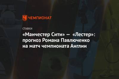Роман Павлюченко - «Манчестер Сити» — «Лестер»: прогноз Романа Павлюченко на матч чемпионата Англии - championat.com - Англия