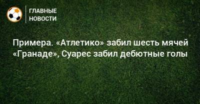 Луис Суарес - Примера. «Атлетико» забил шесть мячей «Гранаде», Суарес забил дебютные голы - bombardir.ru - Испания