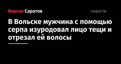 В Вольске мужчина с помощью серпа изуродовал лицо тещи и отрезал ей волосы - nversia.ru - Россия - Саратовская обл. - Вольск - район Вольский