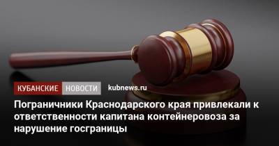 Пограничники Краснодарского края привлекали к ответственности капитана контейнеровоза за нарушение госграницы - kubnews.ru - Россия - Украина - Краснодарский край