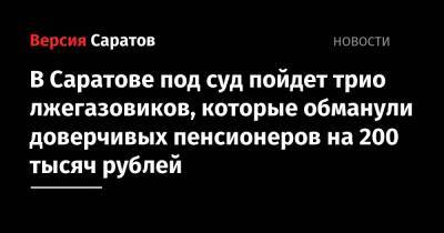 В Саратове под суд пойдет трио лжегазовиков, которые обманули доверчивых пенсионеров на 200 тысяч рублей - nversia.ru - Россия - Саратов