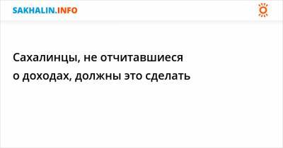 Сахалинцы, не отчитавшиеся о доходах, должны это сделать - sakhalin.info - Россия - Сахалинская обл.