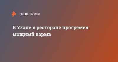 В Ухане в ресторане прогремел мощный взрыв - ren.tv - Китай - Ухань