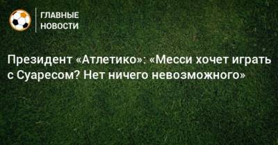 Луис Суарес - Президент «Атлетико»: «Месси хочет играть с Суаресом? Нет ничего невозможного» - bombardir.ru