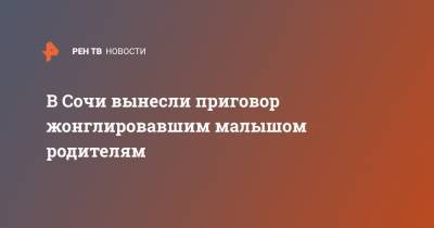 В Сочи вынесли приговор жонглировавшим малышом родителям - ren.tv - Сочи - Краснодар - Белгород