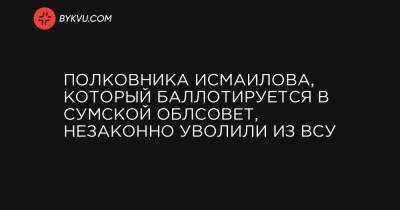 Полковника Исмаилова, который баллотируется в Сумской облсовет, незаконно уволили из ВСУ - bykvu.com - Украина - Сумы