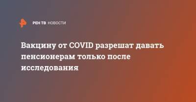 Вакцину от COVID разрешат давать пенсионерам только после исследования - ren.tv - Россия