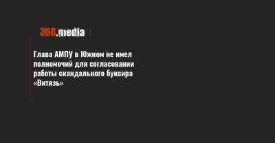 Глава АМПУ в Южном не имел полномочий для согласовании работы скандального буксира «Витязь» - 368.media