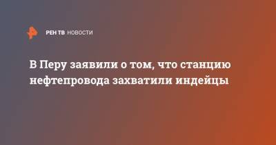 В Перу заявили о том, что станцию нефтепровода захватили индейцы - ren.tv - Перу