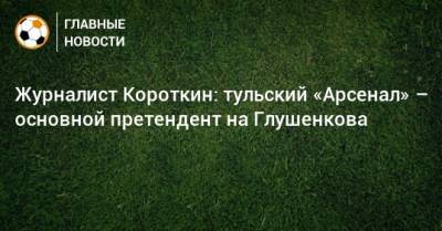 Максим Глушенков - Журналист Короткин: тульский «Арсенал» – основной претендент на Глушенкова - bombardir.ru - Сочи - Уфа