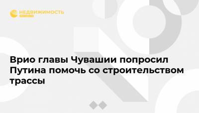 Владимир Путин - Олег Николаев - Врио главы Чувашии попросил Путина помочь со строительством трассы - realty.ria.ru - Москва - Россия - респ. Чувашия - Чебоксары