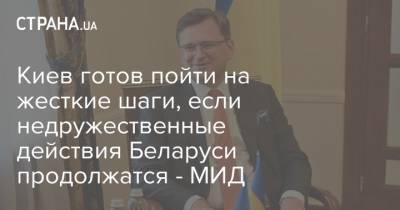 Дмитрий Кулеба - Киев готов пойти на жесткие шаги, если недружественные действия Беларуси продолжатся - МИД - strana.ua - Россия - Украина - Киев - Белоруссия