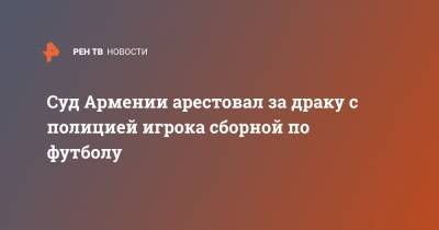 Суд Армении арестовал за драку с полицией игрока сборной по футболу - ren.tv - Армения - Ереван