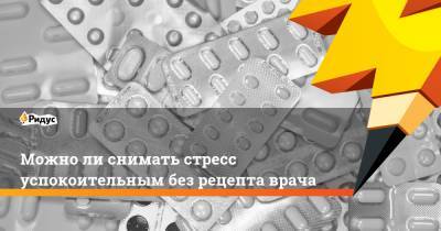 Можно ли снимать стресс успокоительным без рецепта врача - ridus.ru