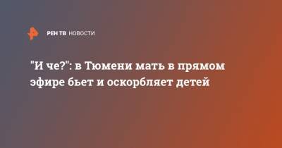"И че?": в Тюмени мать в прямом эфире бьет и оскорбляет детей - ren.tv - Тюмень