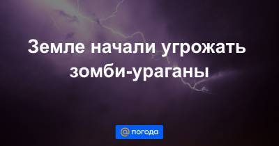 Земле начали угрожать зомби-ураганы - news.mail.ru