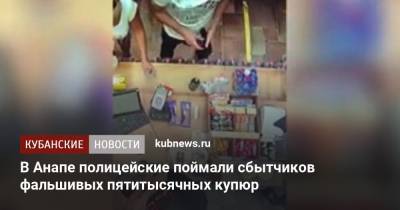 В Анапе полицейские поймали сбытчиков фальшивых пятитысячных купюр - kubnews.ru - Анапа