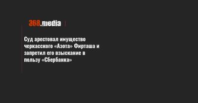 Суд арестовал имущество черкасского «Азота» Фирташа и запретил его взыскание в пользу «Сбербанка» - 368.media - Черкасская обл. - Черкесск