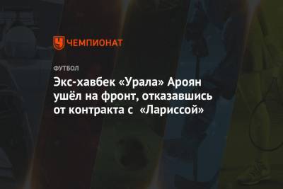 Экс-хавбек «Урала» Ароян ушёл на фронт, отказавшись от контракта с «Лариссой» - championat.com - Армения - Греция