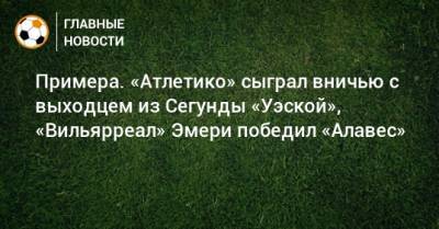 Луис Суарес - Примера. «Атлетико» сыграл вничью с выходцем из Сегунды «Уэской», «Вильярреал» Эмери победил «Алавес» - bombardir.ru - Испания