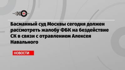 Алексей Навальный - Иван Жданов - Вячеслав Гимади - Басманный суд Москвы сегодня должен рассмотреть жалобу ФБК на бездействие СК в связи с отравлением Алексея Навального - echo.msk.ru - Москва - Россия