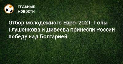 Максим Глушенков - Михаил Галактионов - Игорь Дивеев - Отбор молодежного Евро-2021. Голы Глушенкова и Дивеева принесли России победу над Болгарией - bombardir.ru - Россия - Болгария