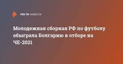 Максим Глушенков - Константин Кучаев - Игорь Дивеев - Молодежная сборная РФ по футболу обыграла Болгарию в отборе на ЧЕ-2021 - ren.tv - Россия - Эстония - Венгрия - Польша - Болгария - Сербия - Латвия